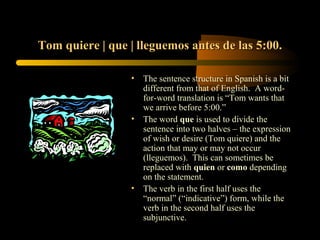 Tom quiere | que | lleguemos antes de las 5:00.

                 •   The sentence structure in Spanish is a bit
                     different from that of English. A word-
                     for-word translation is “Tom wants that
                     we arrive before 5:00.”
                 •   The word que is used to divide the
                     sentence into two halves – the expression
                     of wish or desire (Tom quiere) and the
                     action that may or may not occur
                     (lleguemos). This can sometimes be
                     replaced with quien or como depending
                     on the statement.
                 •   The verb in the first half uses the
                     “normal” (“indicative”) form, while the
                     verb in the second half uses the
                     subjunctive.
 