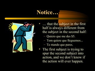 Notice…
• … that the subject in the first
  half is always different from
  the subject in the second half:
   – Quiero que me des $5.
   – Tom quiere que lleguemos...
   – Te mando que pares.
• The first subject is trying to
  spur the second subject into
  action, and we don’t know if
  the action will ever happen.
 
