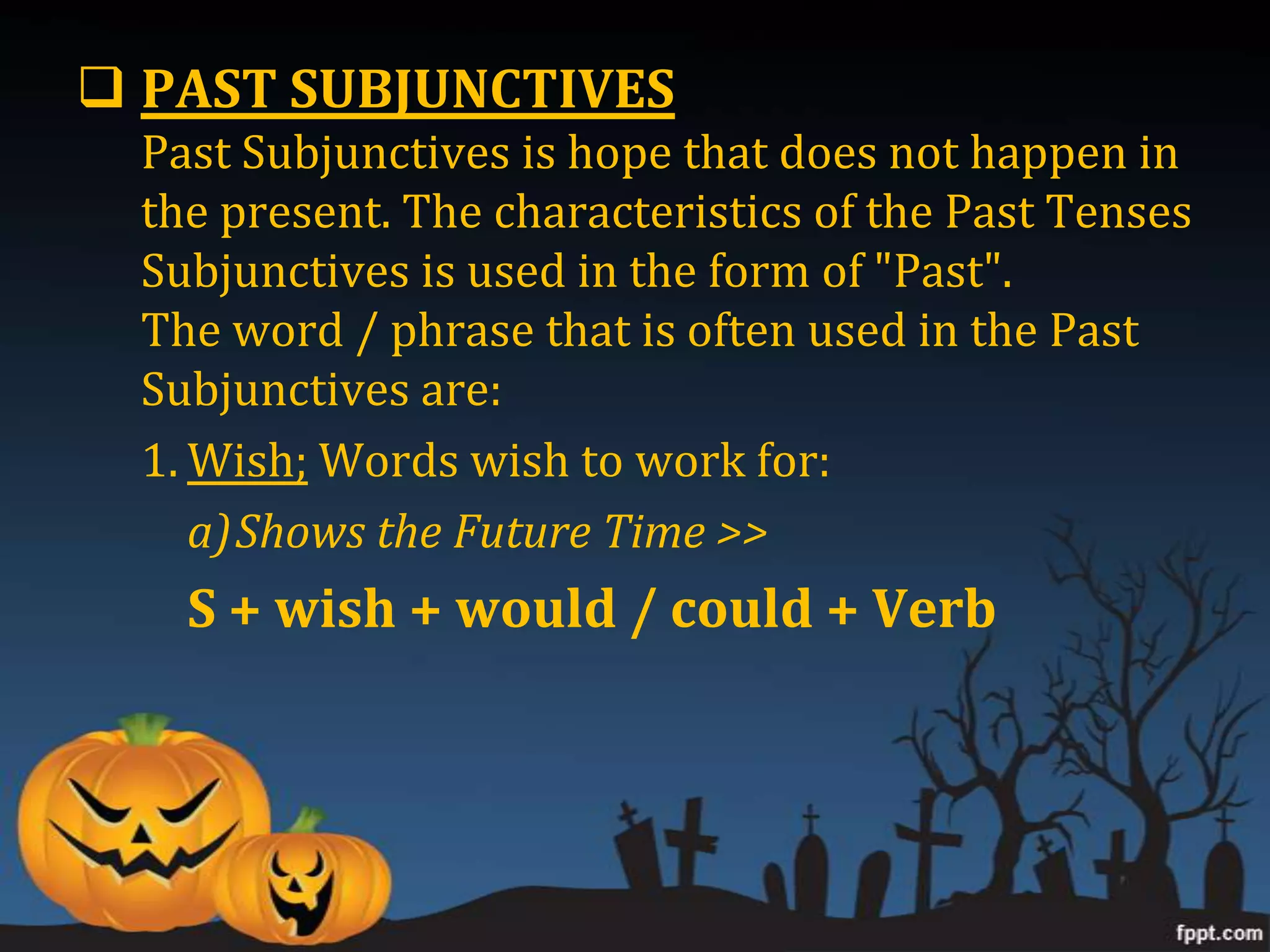  PAST SUBJUNCTIVES
  Past Subjunctives is hope that does not happen in
  the present. The characteristics of the Past Tenses
  Subjunctives is used in the form of "Past".
  The word / phrase that is often used in the Past
  Subjunctives are:
  1. Wish; Words wish to work for:
     a)Shows the Future Time >>
    S + wish + would / could + Verb
 