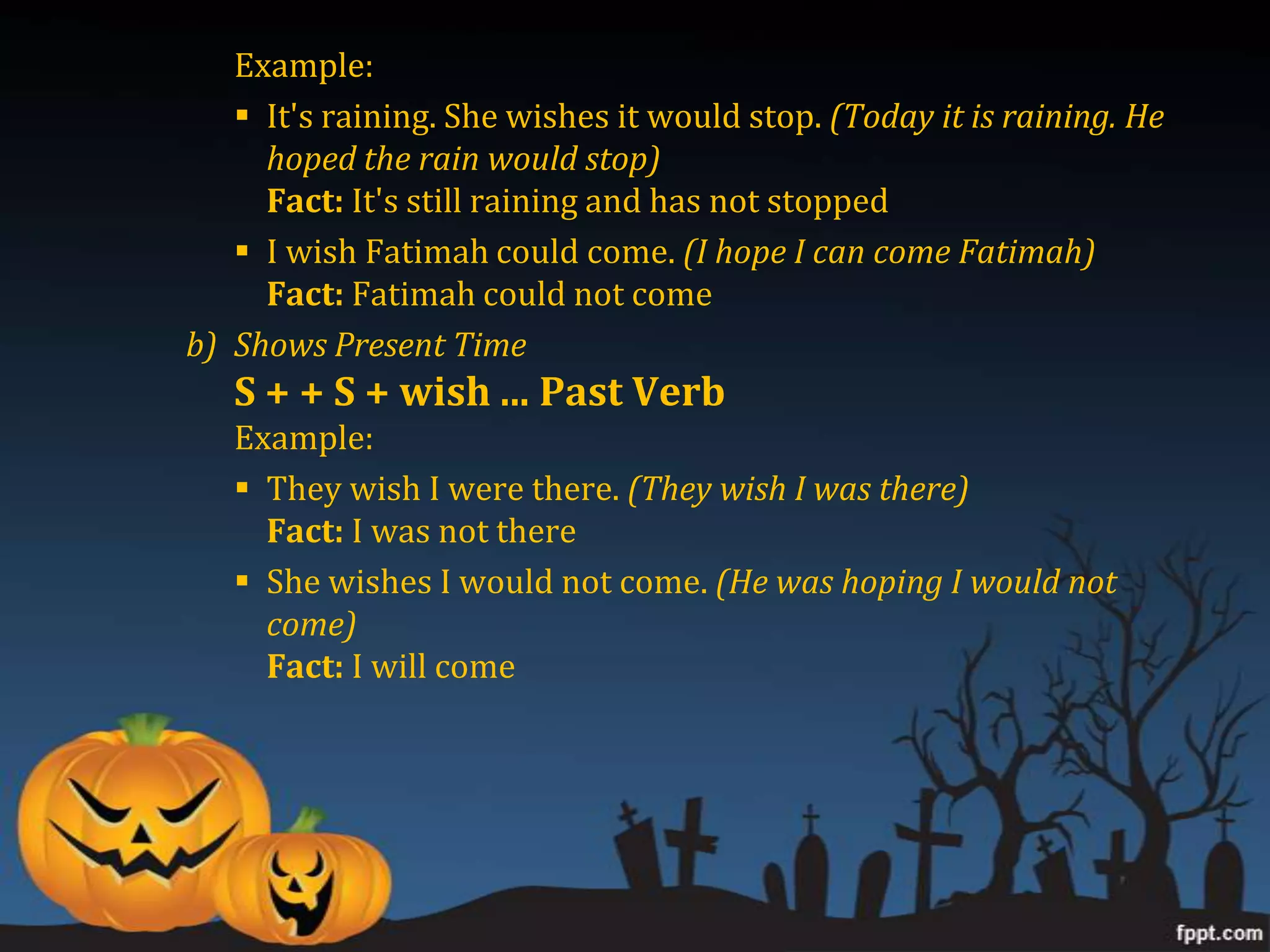 Example:
    It's raining. She wishes it would stop. (Today it is raining. He
     hoped the rain would stop)
     Fact: It's still raining and has not stopped
    I wish Fatimah could come. (I hope I can come Fatimah)
     Fact: Fatimah could not come
b) Shows Present Time
   S + + S + wish ... Past Verb
   Example:
    They wish I were there. (They wish I was there)
     Fact: I was not there
    She wishes I would not come. (He was hoping I would not
     come)
     Fact: I will come
 