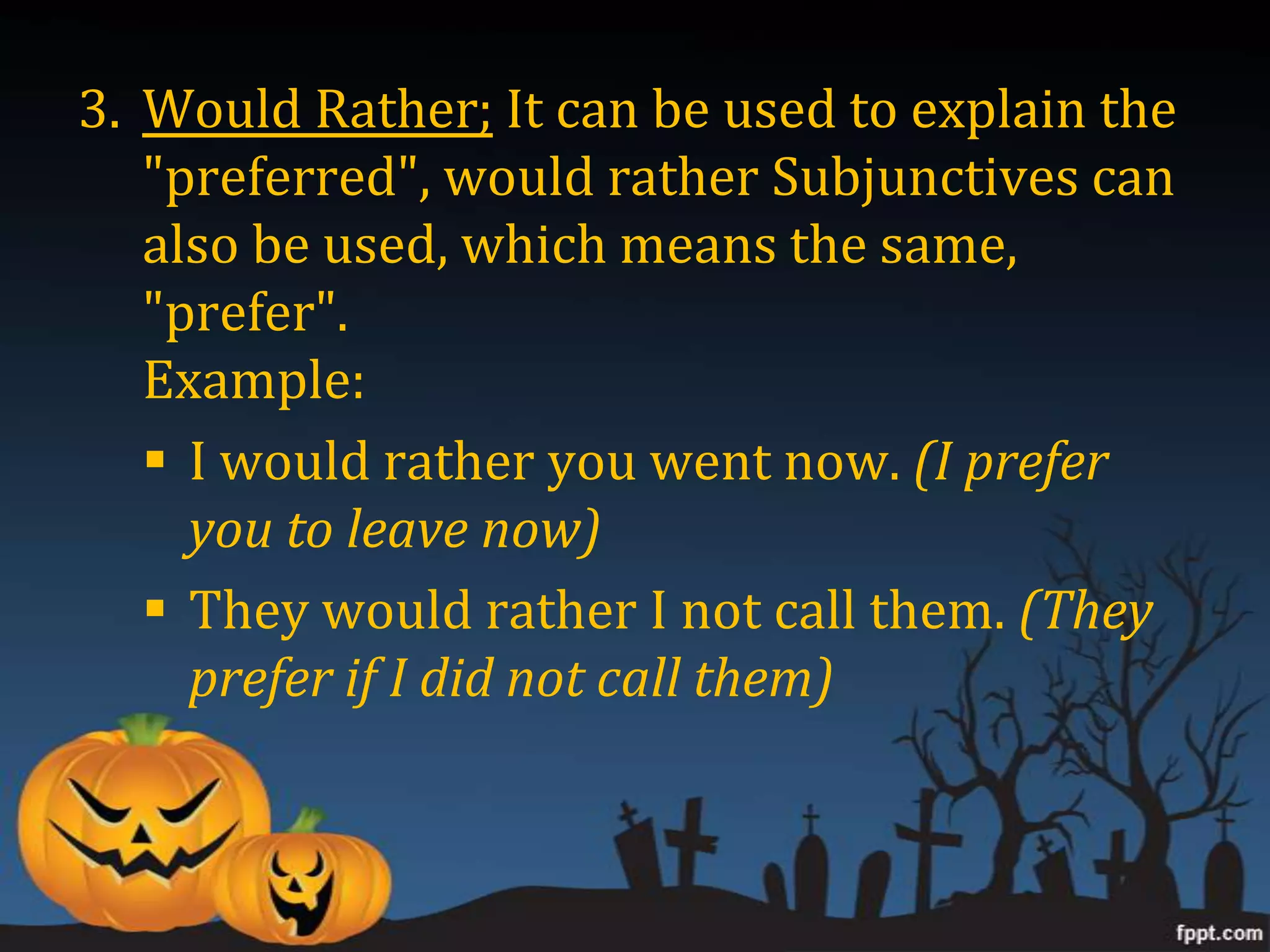 3. Would Rather; It can be used to explain the
   "preferred", would rather Subjunctives can
   also be used, which means the same,
   "prefer".
   Example:
    I would rather you went now. (I prefer
     you to leave now)
    They would rather I not call them. (They
     prefer if I did not call them)
 