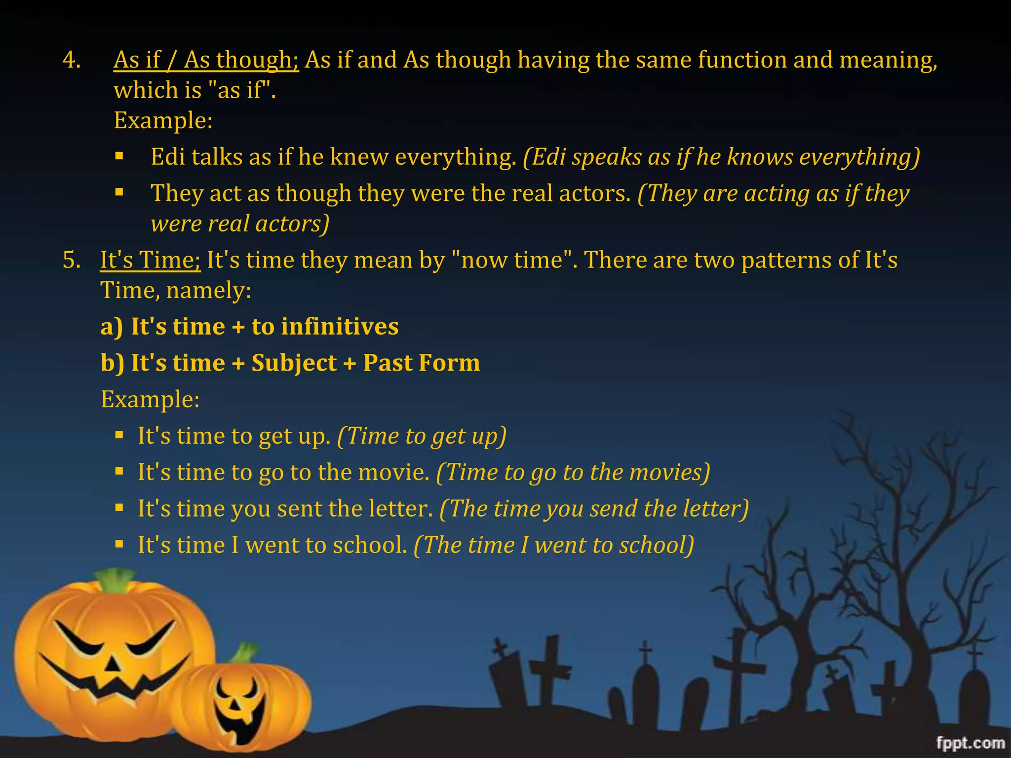 4.   As if / As though; As if and As though having the same function and meaning,
     which is "as if".
     Example:
      Edi talks as if he knew everything. (Edi speaks as if he knows everything)
      They act as though they were the real actors. (They are acting as if they
         were real actors)
5. It's Time; It's time they mean by "now time". There are two patterns of It's
   Time, namely:
   a) It's time + to infinitives
   b) It's time + Subject + Past Form
   Example:
      It's time to get up. (Time to get up)
      It's time to go to the movie. (Time to go to the movies)
      It's time you sent the letter. (The time you send the letter)
      It's time I went to school. (The time I went to school)
 