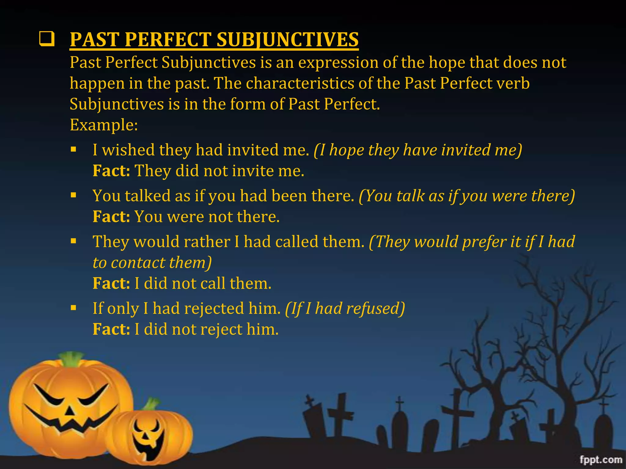  PAST PERFECT SUBJUNCTIVES
  Past Perfect Subjunctives is an expression of the hope that does not
  happen in the past. The characteristics of the Past Perfect verb
  Subjunctives is in the form of Past Perfect.
  Example:
   I wished they had invited me. (I hope they have invited me)
     Fact: They did not invite me.
   You talked as if you had been there. (You talk as if you were there)
     Fact: You were not there.
   They would rather I had called them. (They would prefer it if I had
     to contact them)
     Fact: I did not call them.
   If only I had rejected him. (If I had refused)
     Fact: I did not reject him.
 