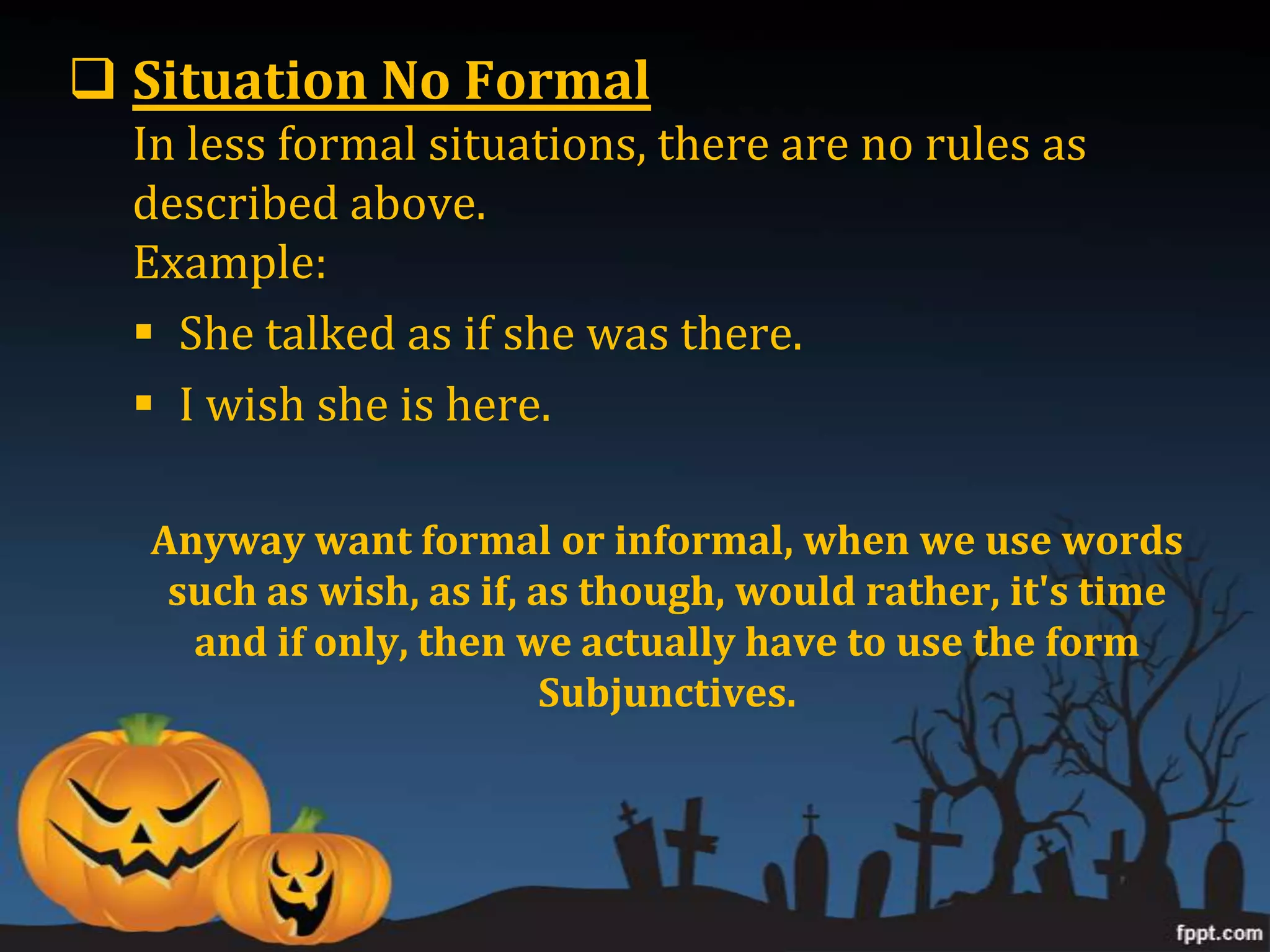  Situation No Formal
  In less formal situations, there are no rules as
  described above.
  Example:
   She talked as if she was there.
   I wish she is here.

  Anyway want formal or informal, when we use words
   such as wish, as if, as though, would rather, it's time
    and if only, then we actually have to use the form
                         Subjunctives.
 