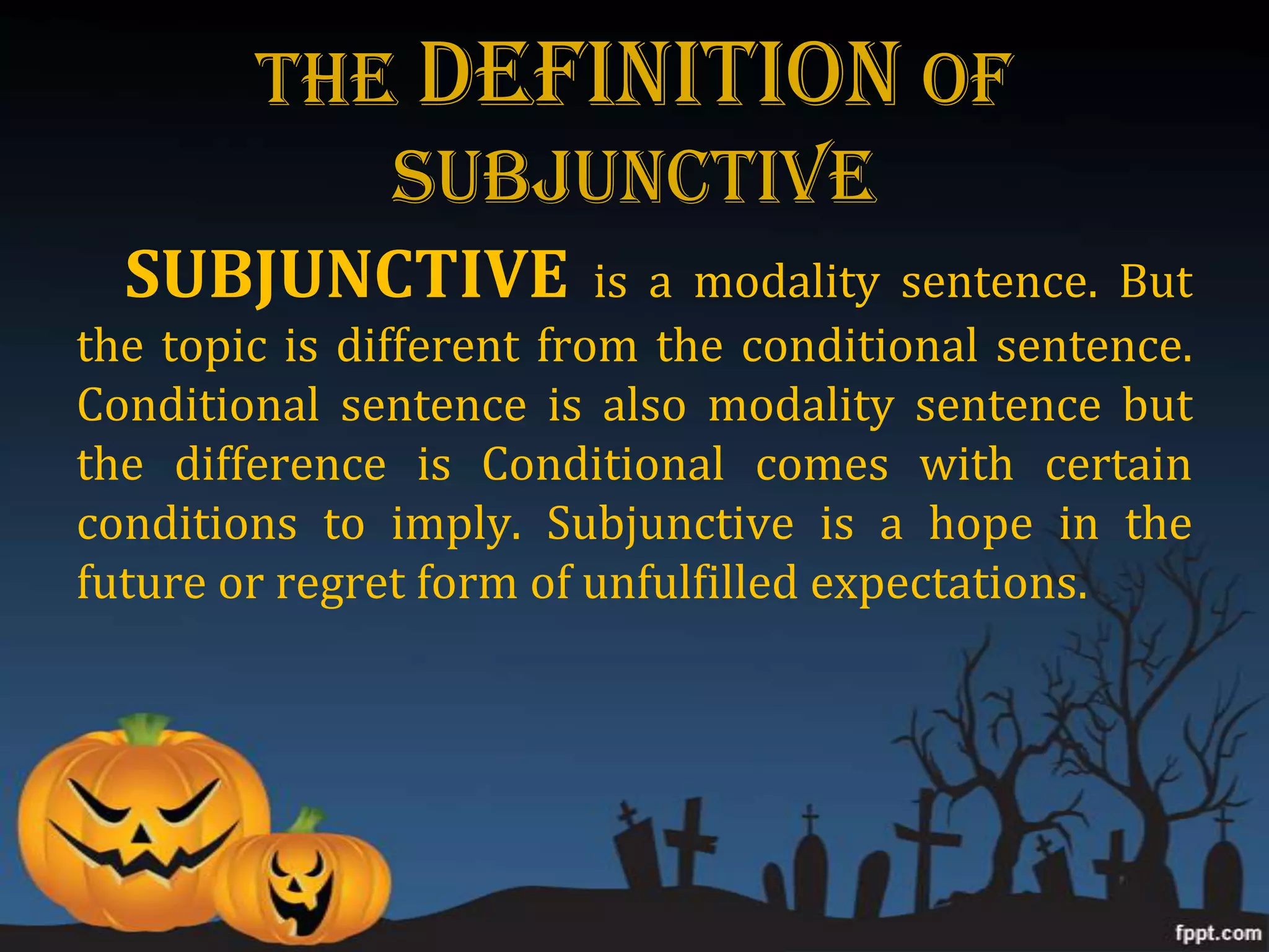 The DEFINITION of
           Subjunctive
  SUBJUNCTIVE             is a modality sentence. But
the topic is different from the conditional sentence.
Conditional sentence is also modality sentence but
the difference is Conditional comes with certain
conditions to imply. Subjunctive is a hope in the
future or regret form of unfulfilled expectations.
 