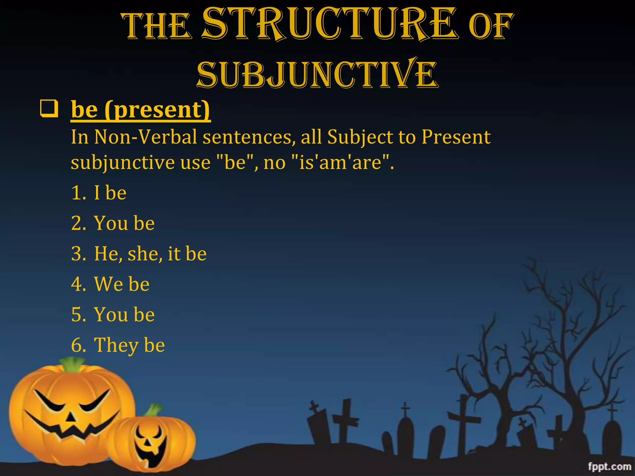 The STRUCTURE Of
          Subjunctive
 be (present)
  In Non-Verbal sentences, all Subject to Present
  subjunctive use "be", no "is'am'are".
  1. I be
  2. You be
  3. He, she, it be
  4. We be
  5. You be
  6. They be
 