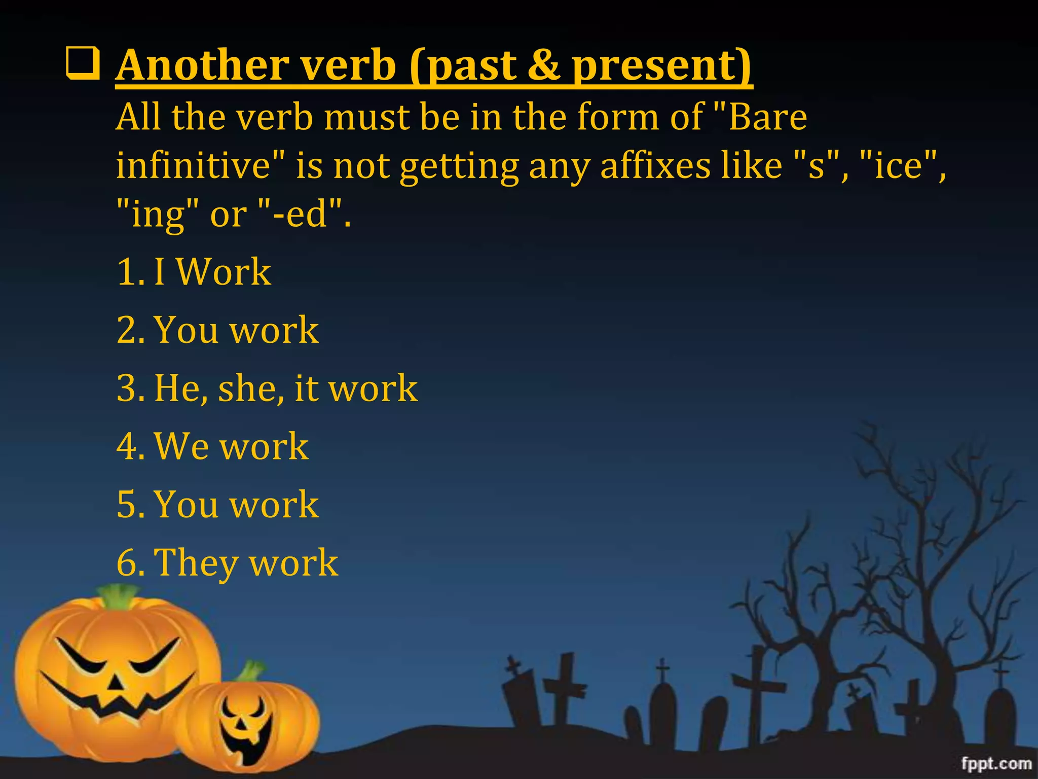  Another verb (past & present)
  All the verb must be in the form of "Bare
  infinitive" is not getting any affixes like "s", "ice",
  "ing" or "-ed".
  1. I Work
  2. You work
  3. He, she, it work
  4. We work
  5. You work
  6. They work
 