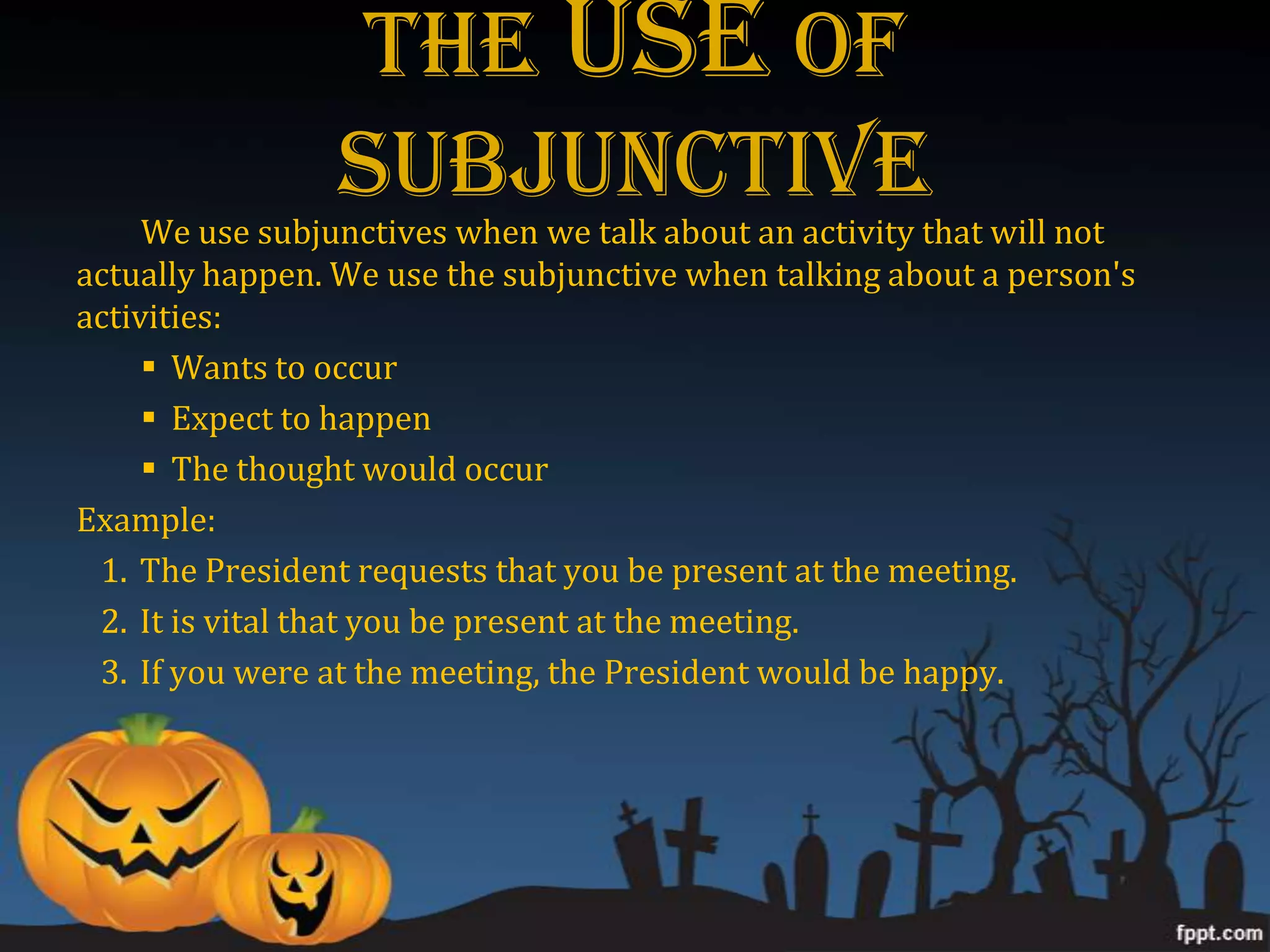 The USE Of
                 Subjunctive
     We use subjunctives when we talk about an activity that will not
actually happen. We use the subjunctive when talking about a person's
activities:
      Wants to occur
      Expect to happen
      The thought would occur
Example:
 1. The President requests that you be present at the meeting.
 2. It is vital that you be present at the meeting.
 3. If you were at the meeting, the President would be happy.
 