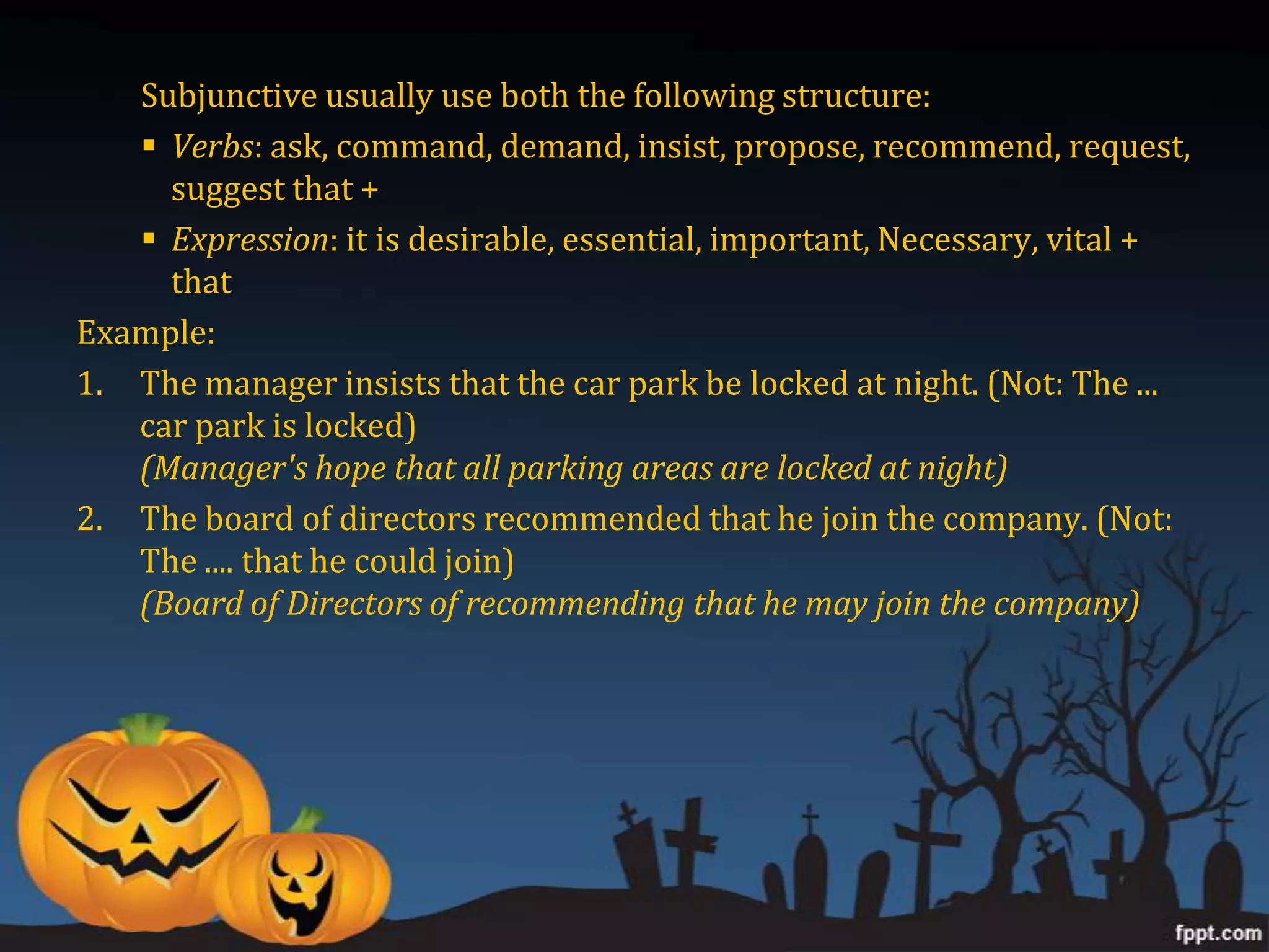 Subjunctive usually use both the following structure:
    Verbs: ask, command, demand, insist, propose, recommend, request,
     suggest that +
    Expression: it is desirable, essential, important, Necessary, vital +
     that
Example:
1. The manager insists that the car park be locked at night. (Not: The ...
   car park is locked)
   (Manager's hope that all parking areas are locked at night)
2. The board of directors recommended that he join the company. (Not:
   The .... that he could join)
   (Board of Directors of recommending that he may join the company)
 