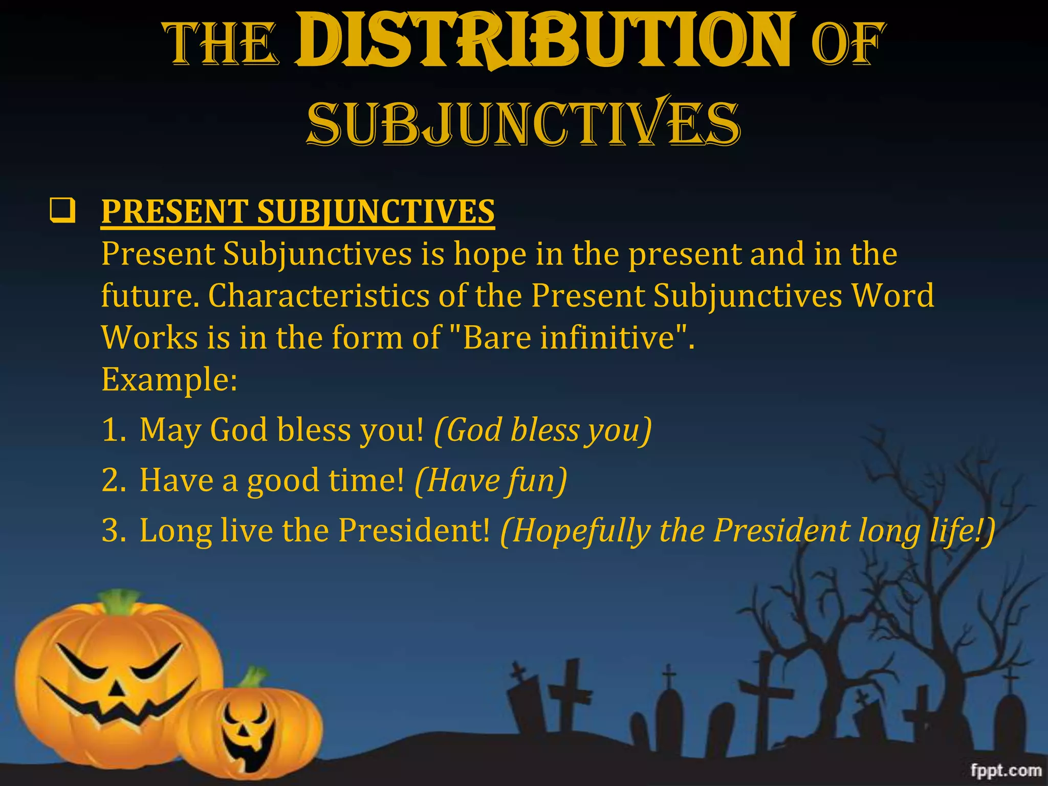 The DISTRIBUTION Of
            Subjunctives
 PRESENT SUBJUNCTIVES
  Present Subjunctives is hope in the present and in the
  future. Characteristics of the Present Subjunctives Word
  Works is in the form of "Bare infinitive".
  Example:
  1. May God bless you! (God bless you)
  2. Have a good time! (Have fun)
  3. Long live the President! (Hopefully the President long life!)
 