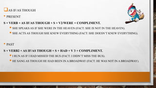 AS IF/AS THOUGH
• PRESENT
S + VERB + AS IF/AS THOUGH + S + V2/WERE + COMPLIMENT.
 SHE SPEAKS AS IF SHE WERE IN THE HEAVEN (FACT: SHE IS NOT IN THE HEAVEN).
 SHE ACTS AS THOUGH SHE KNEW EVERYTHING (FACT: SHE DOESN’T KNEW EVERYTHING).
• PAST
S + VERB2 + AS IF/AS THOUGH + S + HAD + V 3 + COMPLIMENT.
 I RUN AS IF I HAD MISSED THE BUS (FACT: I DIDN’T MISS THE BUS).
 HE SANG AS THOUGH HE HAD BEEN IN A BROADWAY (FACT: HE WAS NOT IN A BROADWAY).
 
