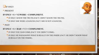 IF ONLY
• PRESENT
IF ONLY + S + V2/WERE + COMPLIMENT.
 IF ONLY I KNEW THE TRUTH (FACT: I DON’T KNOW THE TRUTH).
 IF ONLY SHE WERE A DANCER (FACT: SHE IS NOT A DANCER).
• PAST
IF ONLY + S + HAD + V 3 + COMPLIMENT.
 IF ONLY YOU HAD COME (FACT: YOU DIDN’T COME).
 IF ONLY HE HAD KNOWN WHAT IS REALLY ON THE INSIDE (FACT: HE DIDN’T KNOW WHAT
IS REALLY ON THE INSIDE).
 