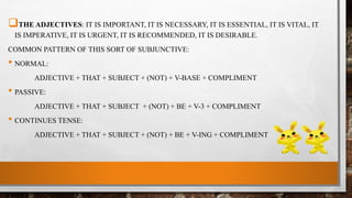 THE ADJECTIVES: IT IS IMPORTANT, IT IS NECESSARY, IT IS ESSENTIAL, IT IS VITAL, IT
IS IMPERATIVE, IT IS URGENT, IT IS RECOMMENDED, IT IS DESIRABLE.
COMMON PATTERN OF THIS SORT OF SUBJUNCTIVE:
• NORMAL:
ADJECTIVE + THAT + SUBJECT + (NOT) + V-BASE + COMPLIMENT
• PASSIVE:
ADJECTIVE + THAT + SUBJECT + (NOT) + BE + V-3 + COMPLIMENT
• CONTINUES TENSE:
ADJECTIVE + THAT + SUBJECT + (NOT) + BE + V-ING + COMPLIMENT
 