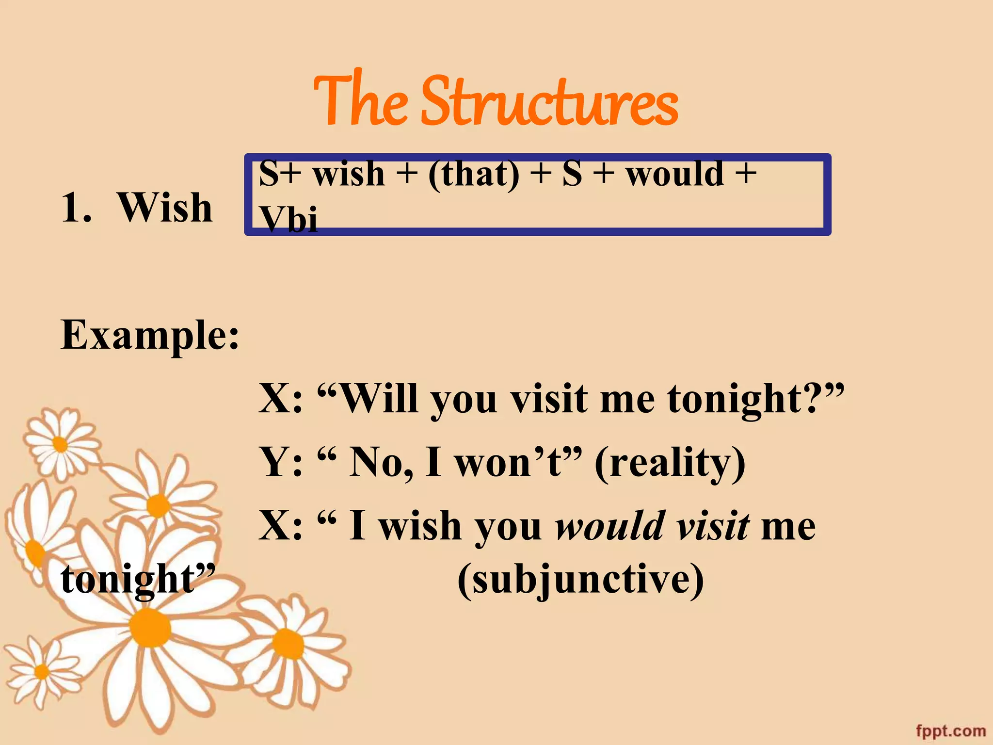 The Structures 
1. Wish 
Example: 
S+ wish + (that) + S + would + 
Vbi 
X: “Will you visit me tonight?” 
Y: “ No, I won’t” (reality) 
X: “ I wish you would visit me 
tonight” (subjunctive) 
 