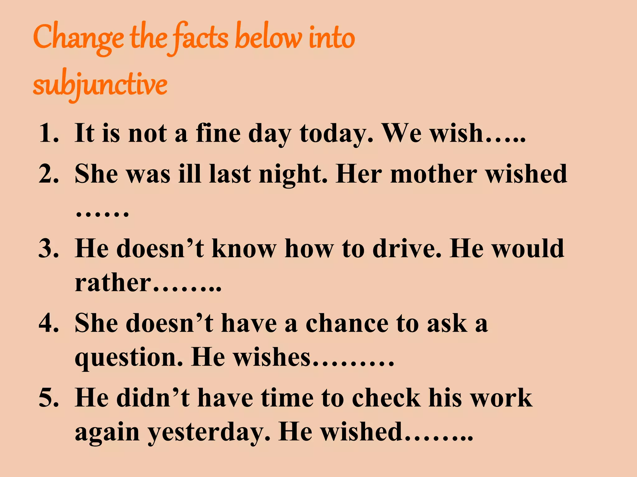 Change the facts below into 
subjunctive 
1. It is not a fine day today. We wish….. 
2. She was ill last night. Her mother wished 
…… 
3. He doesn’t know how to drive. He would 
rather…….. 
4. She doesn’t have a chance to ask a 
question. He wishes……… 
5. He didn’t have time to check his work 
again yesterday. He wished…….. 
 