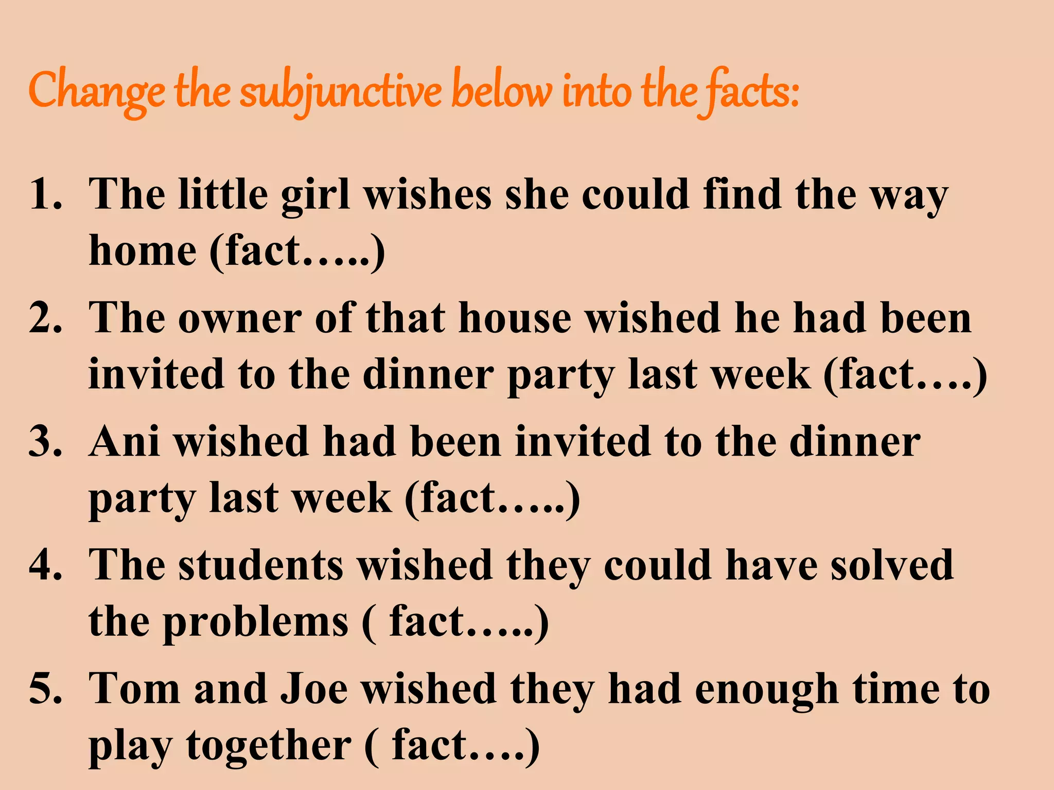 Change the subjunctive below into the facts: 
1. The little girl wishes she could find the way 
home (fact…..) 
2. The owner of that house wished he had been 
invited to the dinner party last week (fact….) 
3. Ani wished had been invited to the dinner 
party last week (fact…..) 
4. The students wished they could have solved 
the problems ( fact…..) 
5. Tom and Joe wished they had enough time to 
play together ( fact….) 
