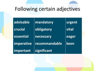 Following certain adjectives
advisable
crucial
essential
imperative
important
mandatory
obligatory
necessary
recommandable
significant
urgent
vital
eager
keen
 