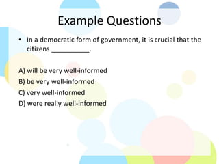 Example Questions
• In a democratic form of government, it is crucial that the
citizens __________.
A) will be very well-informed
B) be very well-informed
C) very well-informed
D) were really well-informed
 