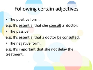 Following certain adjectives
• The positive form :
e.g. It’s essential that she consult a doctor.
• The passive:
e.g. It’s essential that a doctor be consulted.
• The negative form:
e.g. It’s important that she not delay the
treatment.
 