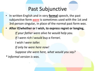 Past Subjunctive
• In written English and in very formal speech, the past
subjunctive form were is sometimes used with the 1st and
3rd person singular, in place of the normal past form was.
• After if/whether or I wish, to express regret or longing,
If your father were alive he would help you.
If I were rich I would buy a Ferrari.
I wish I were taller.
If only he were here now!
Suppose she were here, what would you say?
* Informal version is was.
 