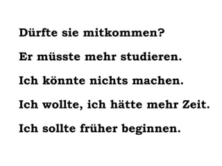 Dürfte sie mitkommen?
Er müsste mehr studieren.
Ich könnte nichts machen.
Ich wollte, ich hätte mehr Zeit.
Ich sollte früher beginnen.

 