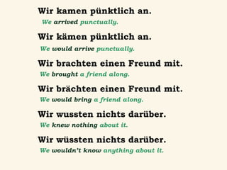 Wir kamen pünktlich an.
We arrived punctually.

Wir kämen pünktlich an.
We would arrive punctually.

Wir brachten einen Freund mit.
We brought a friend along.

Wir brächten einen Freund mit.
We would bring a friend along.

Wir wussten nichts darüber.
We knew nothing about it.

Wir wüssten nichts darüber.
We wouldn’t know anything about it.

 