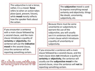 The subjunctive is not a tense; rather, it is a mood. Tense refers to when an action takes place (past, present, future), while mood merely reflects how the speaker feels about the action. The subjunctive mood is used to express everything except certainty and objectivity: things like doubt, uncertainty, subjectivity, etc. Because there must be some uncertainty or subjectivity to warrant the use of the subjunctive, you will usually see it in sentences that contain a main clause which introduces a quality of uncertainty or subjectivity. If you encounter a sentence with a main clause followed by a second clause, and the main clause introduces a quality of certainty or objectivity, the sentence will use the indicative mood in the second clause, since the sentence will be reporting something certain. If you encounter a sentence with a main clause followed by a second clause, and the main clause does not introduce a quality of certainty or objectivity, the sentence will usually use the subjunctive mood in the second clause, since the sentence will not be reporting something certain. Subjunctive 