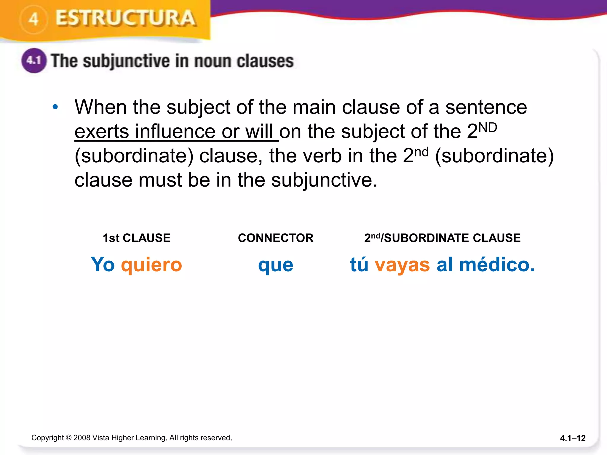 • When the subject of the main clause of a sentence
        exerts influence or will on the subject of the 2ND
        (subordinate) clause, the verb in the 2nd (subordinate)
        clause must be in the subjunctive.

                     1st CLAUSE                                CONNECTOR    2nd/SUBORDINATE CLAUSE

                 Yo quiero                                       que       tú vayas al médico.




Copyright © 2008 Vista Higher Learning. All rights reserved.                                         4.1–12
 
