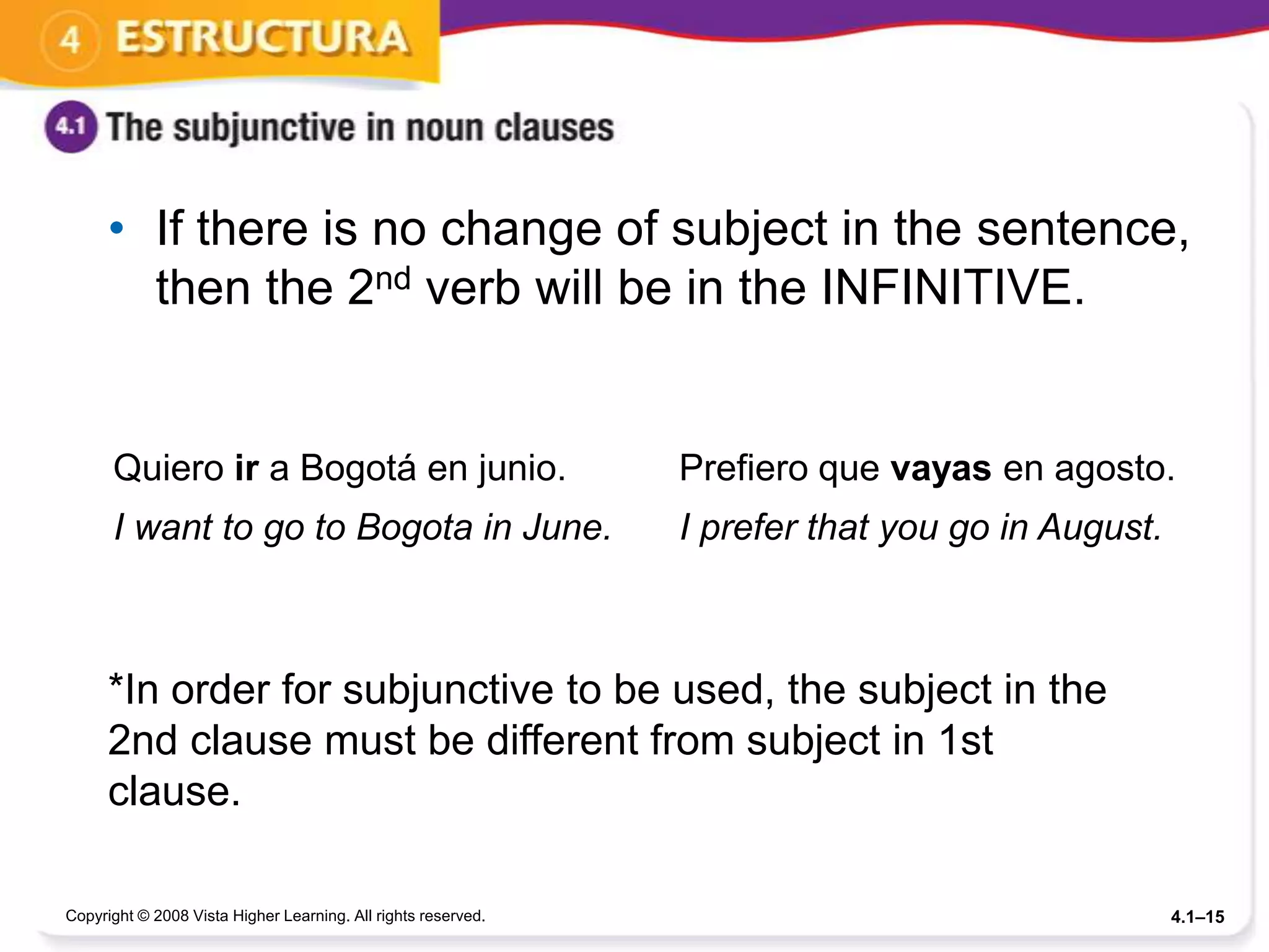 • If there is no change of subject in the sentence,
        then the 2nd verb will be in the INFINITIVE.


      Quiero ir a Bogotá en junio.                             Prefiero que vayas en agosto.
      I want to go to Bogota in June.                          I prefer that you go in August.



      *In order for subjunctive to be used, the subject in the
      2nd clause must be different from subject in 1st
      clause.

Copyright © 2008 Vista Higher Learning. All rights reserved.                                     4.1–15
 