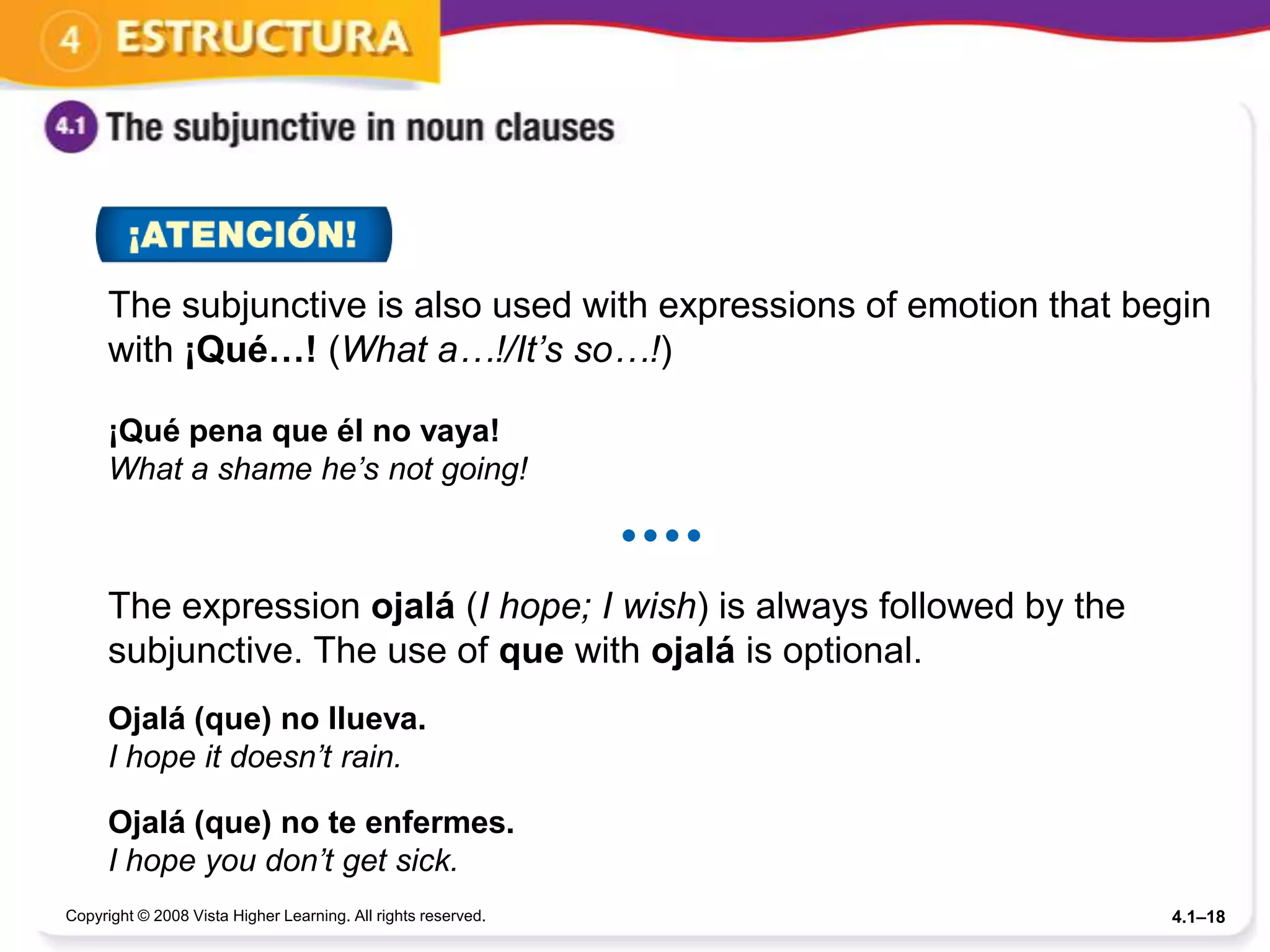 The subjunctive is also used with expressions of emotion that begin
      with ¡Qué…! (What a…!/It’s so…!)

      ¡Qué pena que él no vaya!
      What a shame he’s not going!

                                                               


      The expression ojalá (I hope; I wish) is always followed by the
      subjunctive. The use of que with ojalá is optional.
      Ojalá (que) no llueva.
      I hope it doesn’t rain.

      Ojalá (que) no te enfermes.
      I hope you don’t get sick.
Copyright © 2008 Vista Higher Learning. All rights reserved.            4.1–18
 