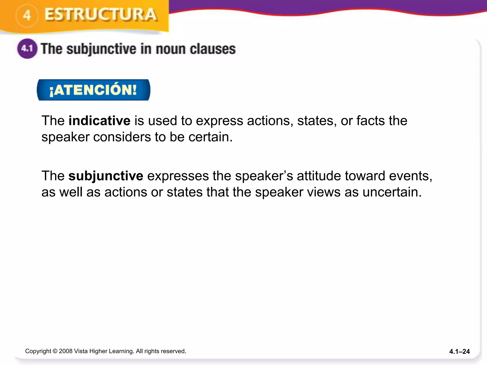 The indicative is used to express actions, states, or facts the
      speaker considers to be certain.

      The subjunctive expresses the speaker’s attitude toward events,
      as well as actions or states that the speaker views as uncertain.




Copyright © 2008 Vista Higher Learning. All rights reserved.              4.1–24
 