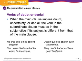 Verbs of doubt or denial
      • When the main clause implies doubt,
        uncertainty, or denial, the verb in the
        subordinate clause must be in the
        subjunctive if its subject is different from that
        of the main clause.

      No cree que él nos quiera                                Dudan que eso sea un buen
       engañar.                                                 tratamiento.
      She doesn’t believe that he                              They doubt that would be a
       wants to deceive us.                                     good treatment.

Copyright © 2008 Vista Higher Learning. All rights reserved.                                4.1–20
 