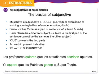 The basics of subjunctive
  • Must have a subjunctive TRIGGER (i.e. verb or expression of
    wishing wanting/will or influence, emotion, doubt)
  • Sentence has 2 clauses (part of sentence w/ subject & verb).
  • Each clause has different subject. (subject in the first part of the
    sentence cannot be the same as the other subject)
  • ‘QUE’ connects the two parts
  • 1st verb in present indicative
  • 2nd verb in SUBJUNCTIVE


Los profesores quieren que los estudiantes escriban apuntes.

Yo espero que los Patriotas ganen el Super Tazón.
 Copyright © 2008 Vista Higher Learning. All rights reserved.              4.1–3
 