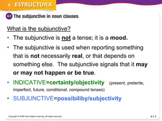 What is the subjunctive?
• The subjunctive is not a tense; it is a mood.
• The subjunctive is used when reporting something
  that is not necessarily real, or that depends on
  something else. The subjunctive signals that it may
  or may not happen or be true.
• INDICATIVE=certainty/objectivity                             (present, preterite,
     imperfect, future, conditional, compound tenses)

• SUBJUNCTIVE=possibiliby/subjectivity

Copyright © 2008 Vista Higher Learning. All rights reserved.                          4.1–1
 
