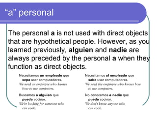 “a” personal
The personal a is not used with direct objects
that are hypothetical people. However, as you
learned previously, alguien and nadie are
always preceded by the personal a when they
function as direct objects.
 