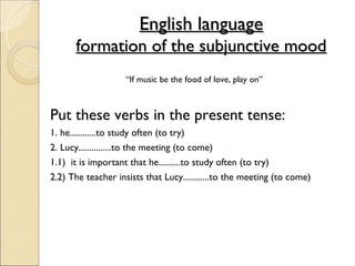 English language
      formation of the subjunctive mood
                    “If music be the food of love, play on”



Put these verbs in the present tense:
1. he............to study often (to try)
2. Lucy...............to the meeting (to come)
1.1) it is important that he..........to study often (to try)
2.2) The teacher insists that Lucy............to the meeting (to come)
 