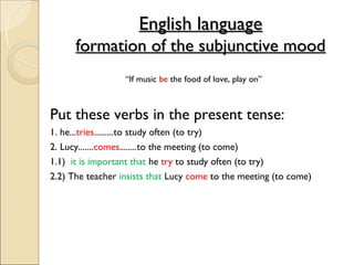 English language
      formation of the subjunctive mood
                  “If music be the food of love, play on”



Put these verbs in the present tense:
1. he...tries.........to study often (to try)
2. Lucy.......comes........to the meeting (to come)
1.1) it is important that he try to study often (to try)
2.2) The teacher insists that Lucy come to the meeting (to come)
 