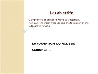 Les objectifs:
Comprendre et utiliser le Mode du Subjonctif.
(SWBAT understand the use and the formation of the
subjunctive mood.)




   LA FORMATION DU MODE DU

   SUBJONCTIF?
 