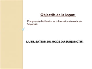 Objectifs de la leçon:
Comprendre l'utilisation et la formation du mode du
Subjonctif.




L'UTILISATION DU MODE DU SUBJONCTIF?
 