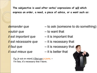 The subjunctive is used after verbs/ expressions of will which
   express an order, a need, a piece of advice, or a want such as:




demander que                             – to ask (someone to do something)
vouloir que                              – to want that
il est important que                     – it is important that
il est nécessaire que                    – it is necessary that
il faut que                              – it is necessary that
il vaut mieux que                        – it is better that

    E.g. Je suis en retard, il faut que je parte. –
    I’m late, it’s necessary that I leave.
 