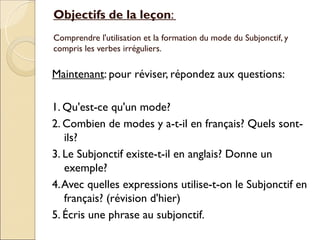 Objectifs de la leçon:
Comprendre l'utilisation et la formation du mode du Subjonctif, y
compris les verbes irréguliers.

Maintenant: pour réviser, répondez aux questions:

1. Qu'est-ce qu'un mode?
2. Combien de modes y a-t-il en français? Quels sont-
   ils?
3. Le Subjonctif existe-t-il en anglais? Donne un
   exemple?
4. Avec quelles expressions utilise-t-on le Subjonctif en
   français? (révision d'hier)
5. Écris une phrase au subjonctif.
 