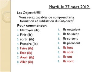 Mardi, le 27 mars 2012
Les Objectifs?????
  Vous serez capables de comprendre la
   formation et l'utilisation du Subjonctif
Pour commencer:
1. Nettoyer (ils)               1. Ils nettoient
2. Finir (ils)                  2. Ils finissent
3. sortir (ils)                 3. Ils sortent
4. Prendre (ils)                4. Ils prennent
5. Faire (ils)                  5. Ils font
6. Etre (ils)                   6. Ils sont
7. Avoir (ils)                  7. Ils ont
8. Aller (ils)                  8. Ils vont
 