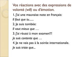 Vos réactions avec des expressions de
volonté (will) ou d'émotion.
1. J'ai une mauvaise note en français:
Il faut que tu.......
2. Je suis tombée:
Il vaut mieux que …
3. J'ai réussi à mon examen!!!
Je suis contente que …
4. Je ne vais pas à la soirée internationale.
Je suis triste que...
 