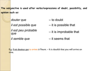 The subjunctive is used after verbs/expressions of doubt, possibility, and
opinion such as:


         douter que                                  – to doubt
         il est possible que                         – it is possible that
         il est peu probable                         – it is improbable that
         que
         il semble que                               – it seems that


       E.g. Il est douteux que tu arrives à l'heure. – It is doutful that you will arrive on
       time.
 