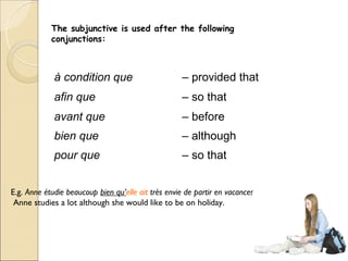 The subjunctive is used after the following
            conjunctions:



             à condition que                         – provided that
             afin que                                – so that
             avant que                               – before
             bien que                                – although
             pour que                                – so that


E.g. Anne étudie beaucoup bien qu’elle ait très envie de partir en vacances. –
 Anne studies a lot although she would like to be on holiday.
 