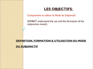 LES OBJECTIFS:
      Comprendre et utiliser le Mode du Subjonctif.

      (SWBAT understand the use and the formation of the
      subjunctive mood.)




DEFINITION, FORMATION & UTILISATION DU MODE

DU SUBJONCTIF
 
