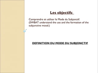Les objectifs:
Comprendre et utiliser le Mode du Subjonctif.
(SWBAT understand the use and the formation of the
subjunctive mood.)




  DEFINITION DU MODE DU SUBJONCTIF
 
