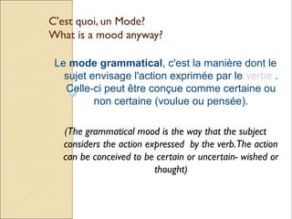 C'est quoi, un Mode?
What is a mood anyway?

 Le mode grammatical, c'est la manière dont le
   sujet envisage l'action exprimée par le verbe .
   Celle-ci peut être conçue comme certaine ou
          non certaine (voulue ou pensée).

  (The grammatical mood is the way that the subject
  considers the action expressed by the verb.The action
  can be conceived to be certain or uncertain- wished or
                         thought)
 