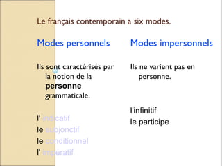 Le français contemporain a six modes.

Modes personnels            Modes impersonnels

Ils sont caractérisés par   Ils ne varient pas en
    la notion de la             personne.
    personne
    grammaticale.
                            l'infinitif
l' indicatif                le participe
le subjonctif
le conditionnel
l' impératif
 