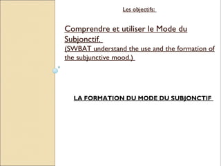 Les objectifs:


Comprendre et utiliser le Mode du
Subjonctif.
(SWBAT understand the use and the formation of
the subjunctive mood.)




  LA FORMATION DU MODE DU SUBJONCTIF
 